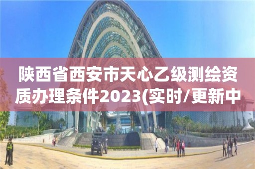 陕西省西安市天心乙级测绘资质办理条件2023(实时/更新中)