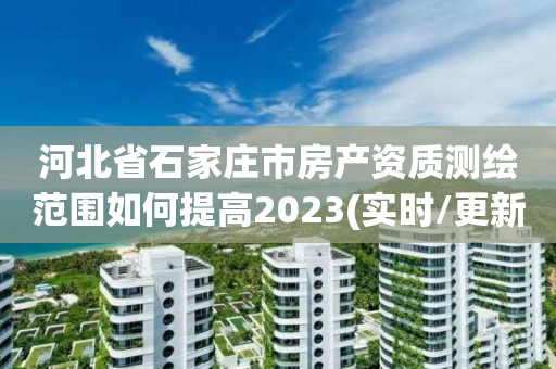 河北省石家庄市房产资质测绘范围如何提高2023(实时/更新中)