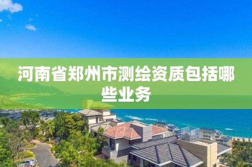 河南省郑州市测绘资质包括哪些业务