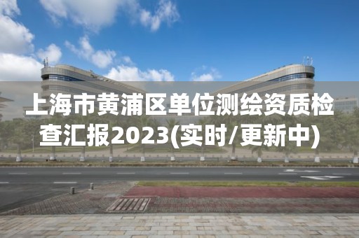 上海市黄浦区单位测绘资质检查汇报2023(实时/更新中)