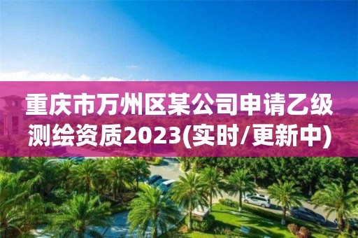 重庆市万州区某公司申请乙级测绘资质2023(实时/更新中)