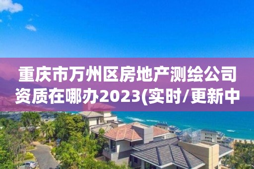 重庆市万州区房地产测绘公司资质在哪办2023(实时/更新中)