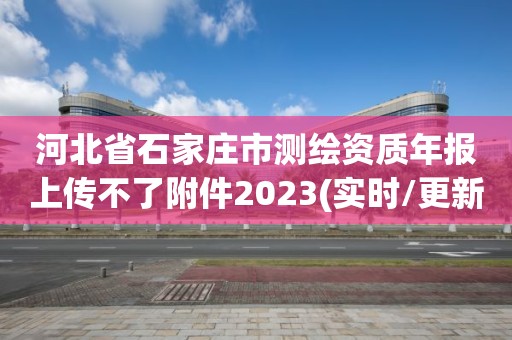 河北省石家庄市测绘资质年报上传不了附件2023(实时/更新中)