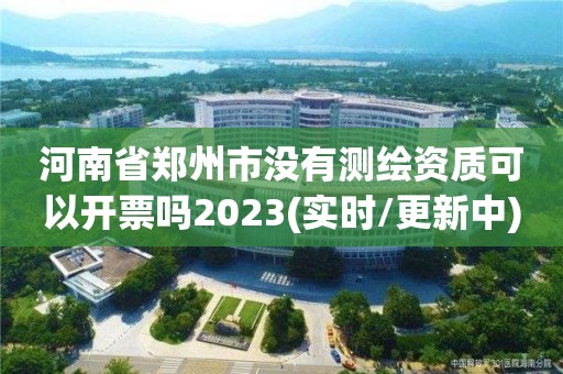 河南省郑州市没有测绘资质可以开票吗2023(实时/更新中)