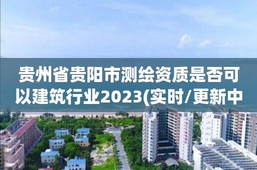 贵州省贵阳市测绘资质是否可以建筑行业2023(实时/更新中)