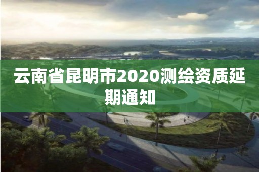 云南省昆明市2020测绘资质延期通知