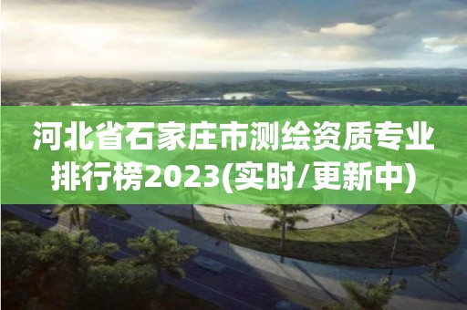 河北省石家庄市测绘资质专业排行榜2023(实时/更新中)