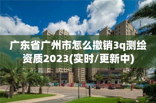 广东省广州市怎么撤销3q测绘资质2023(实时/更新中)