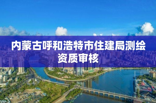 内蒙古呼和浩特市住建局测绘资质审核