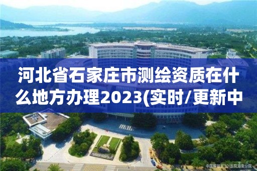 河北省石家庄市测绘资质在什么地方办理2023(实时/更新中)