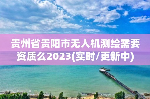 贵州省贵阳市无人机测绘需要资质么2023(实时/更新中)