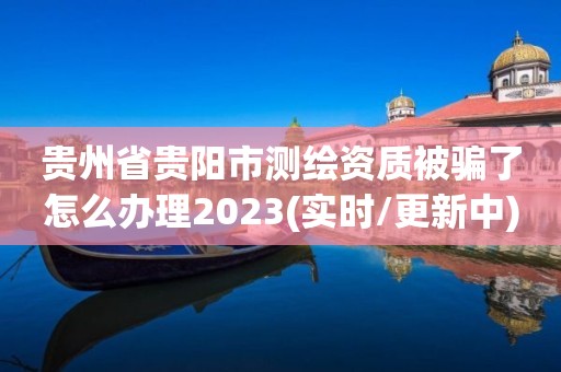 贵州省贵阳市测绘资质被骗了怎么办理2023(实时/更新中)