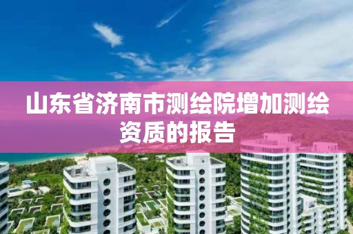 山东省济南市测绘院增加测绘资质的报告