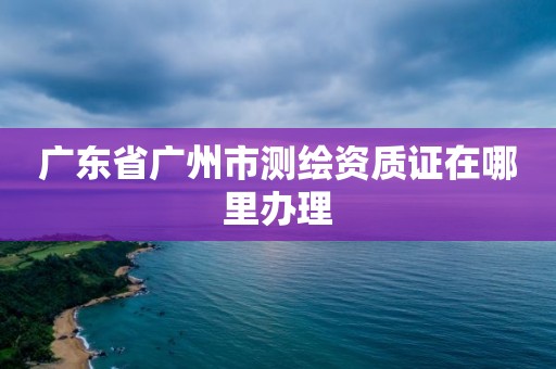 广东省广州市测绘资质证在哪里办理