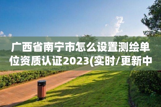 广西省南宁市怎么设置测绘单位资质认证2023(实时/更新中)