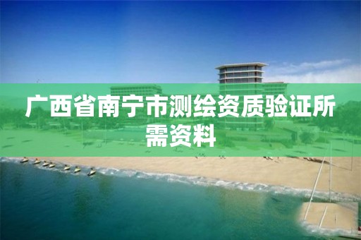 广西省南宁市测绘资质验证所需资料