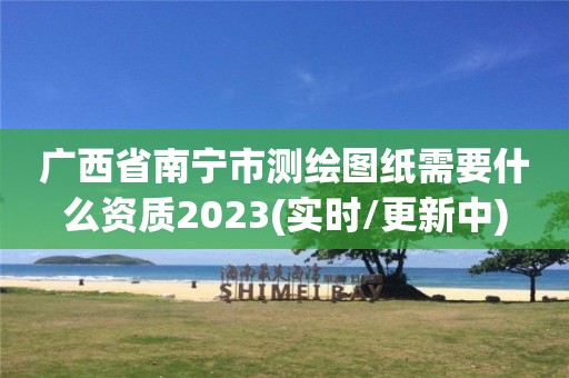 广西省南宁市测绘图纸需要什么资质2023(实时/更新中)