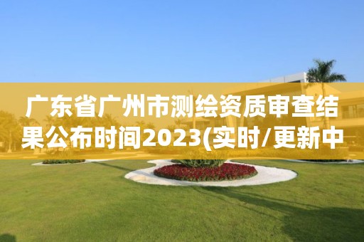 广东省广州市测绘资质审查结果公布时间2023(实时/更新中)