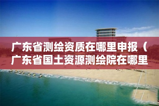 广东省测绘资质在哪里申报（广东省国土资源测绘院在哪里）