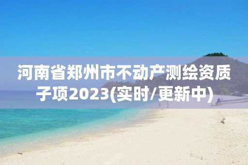 河南省郑州市不动产测绘资质子项2023(实时/更新中)