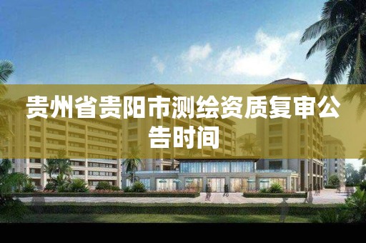 贵州省贵阳市测绘资质复审公告时间 贵州省贵阳市测绘资质复审公告时间