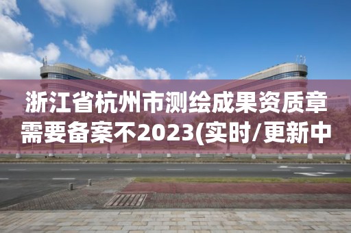 浙江省杭州市测绘成果资质章需要备案不2023(实时/更新中)