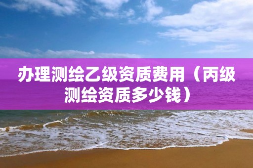 办理测绘乙级资质费用（丙级测绘资质多少钱）