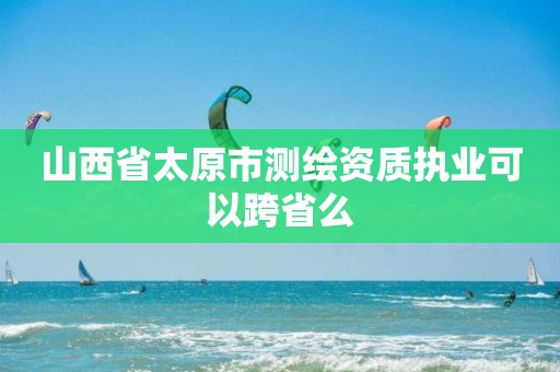 山西省太原市测绘资质执业可以跨省么