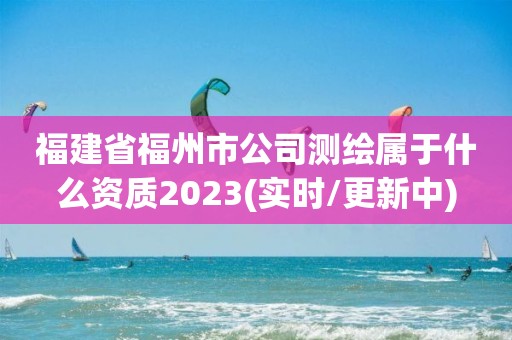 福建省福州市公司测绘属于什么资质2023(实时/更新中)