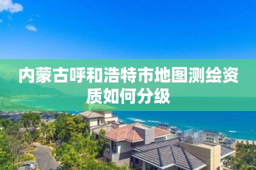 内蒙古呼和浩特市地图测绘资质如何分级