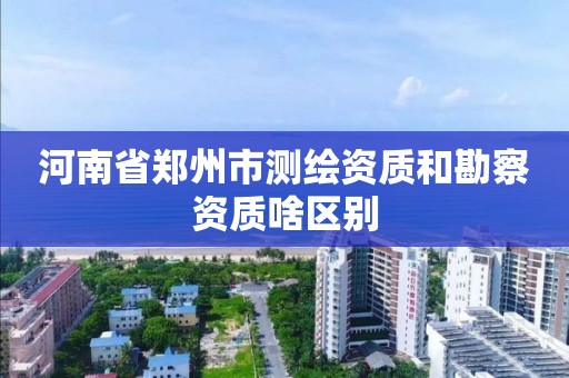 河南省郑州市测绘资质和勘察资质啥区别