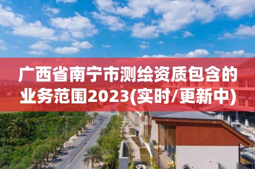 广西省南宁市测绘资质包含的业务范围2023(实时/更新中)