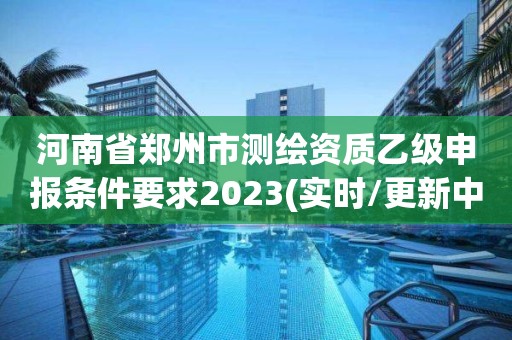 河南省郑州市测绘资质乙级申报条件要求2023(实时/更新中)