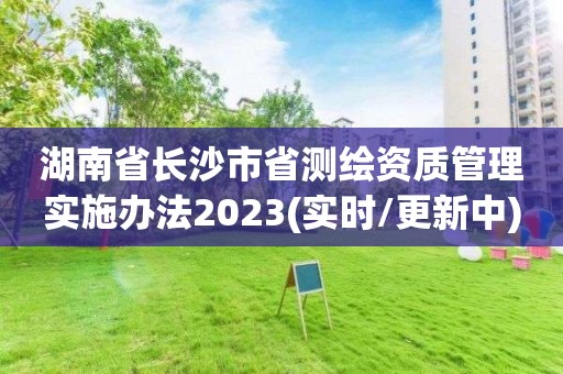 湖南省长沙市省测绘资质管理实施办法2023(实时/更新中)