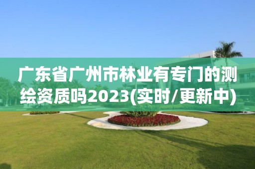 广东省广州市林业有专门的测绘资质吗2023(实时/更新中)