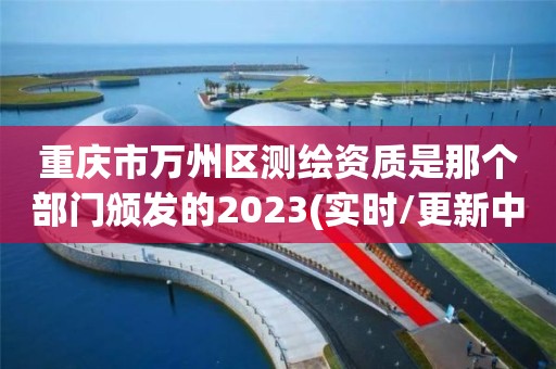 重庆市万州区测绘资质是那个部门颁发的2023(实时/更新中)