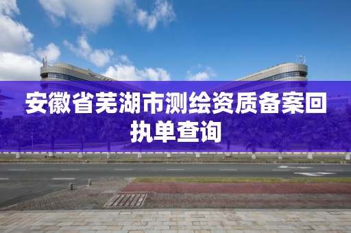 安徽省芜湖市测绘资质备案回执单查询