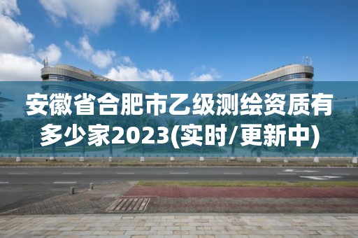 安徽省合肥市乙级测绘资质有多少家2023(实时/更新中)