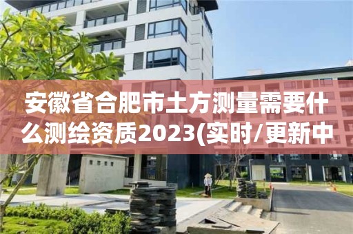 安徽省合肥市土方测量需要什么测绘资质2023(实时/更新中)