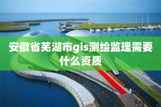 安徽省芜湖市gis测绘监理需要什么资质