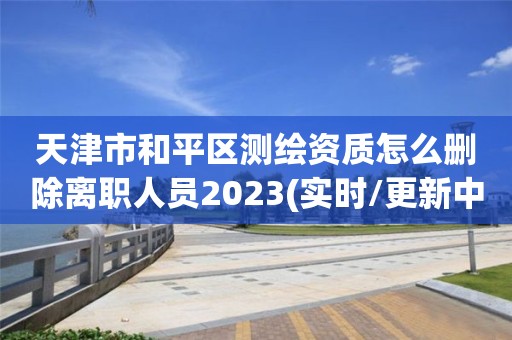 天津市和平区测绘资质怎么删除离职人员2023(实时/更新中)