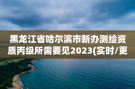 黑龙江省哈尔滨市新办测绘资质丙级所需要见2023(实时/更新中)