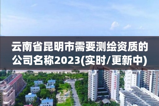 云南省昆明市需要测绘资质的公司名称2023(实时/更新中)