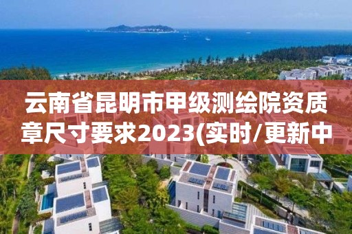 云南省昆明市甲级测绘院资质章尺寸要求2023(实时/更新中)