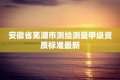 安徽省芜湖市测绘测量甲级资质标准最新