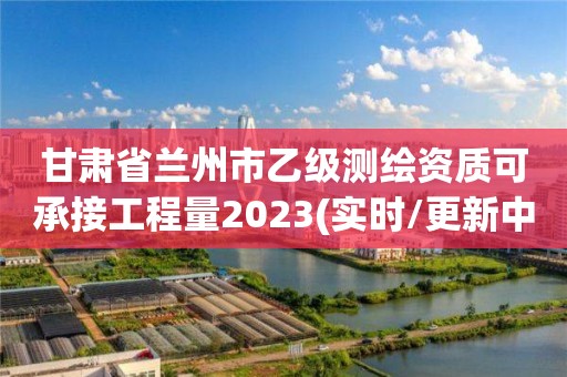 甘肃省兰州市乙级测绘资质可承接工程量2023(实时/更新中)