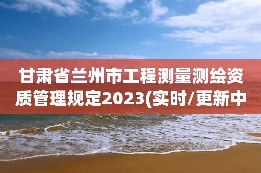 甘肃省兰州市工程测量测绘资质管理规定2023(实时/更新中)