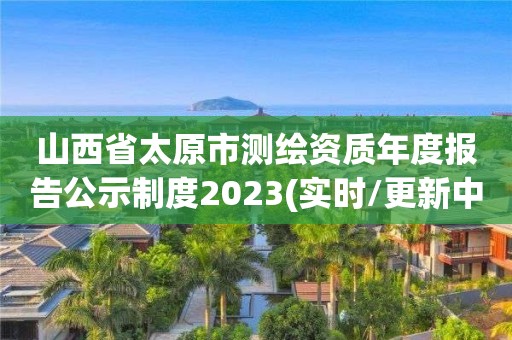 山西省太原市测绘资质年度报告公示制度2023(实时/更新中)