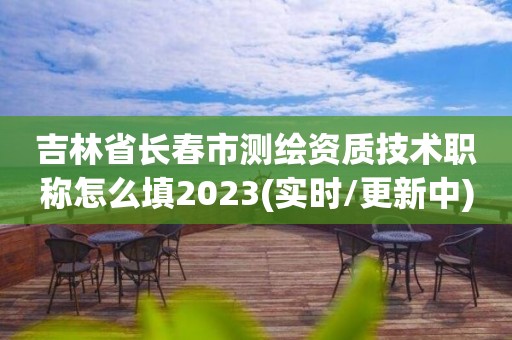 吉林省长春市测绘资质技术职称怎么填2023(实时/更新中)