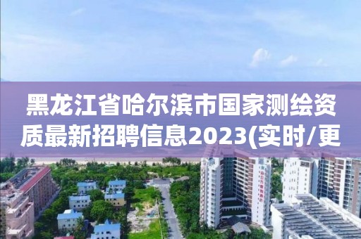 黑龙江省哈尔滨市国家测绘资质最新招聘信息2023(实时/更新中)